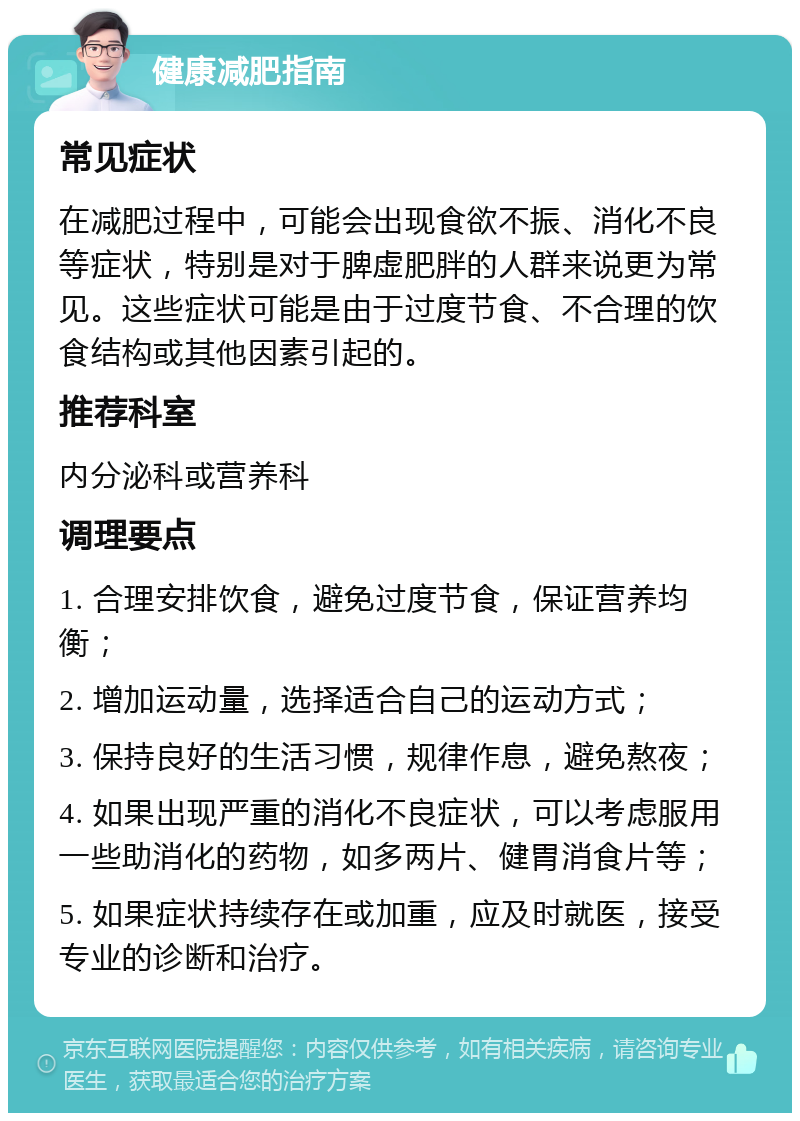 健康减肥指南 常见症状 在减肥过程中，可能会出现食欲不振、消化不良等症状，特别是对于脾虚肥胖的人群来说更为常见。这些症状可能是由于过度节食、不合理的饮食结构或其他因素引起的。 推荐科室 内分泌科或营养科 调理要点 1. 合理安排饮食，避免过度节食，保证营养均衡； 2. 增加运动量，选择适合自己的运动方式； 3. 保持良好的生活习惯，规律作息，避免熬夜； 4. 如果出现严重的消化不良症状，可以考虑服用一些助消化的药物，如多两片、健胃消食片等； 5. 如果症状持续存在或加重，应及时就医，接受专业的诊断和治疗。