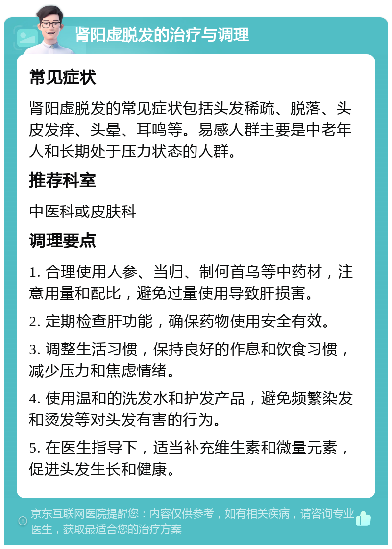 肾阳虚脱发的治疗与调理 常见症状 肾阳虚脱发的常见症状包括头发稀疏、脱落、头皮发痒、头晕、耳鸣等。易感人群主要是中老年人和长期处于压力状态的人群。 推荐科室 中医科或皮肤科 调理要点 1. 合理使用人参、当归、制何首乌等中药材，注意用量和配比，避免过量使用导致肝损害。 2. 定期检查肝功能，确保药物使用安全有效。 3. 调整生活习惯，保持良好的作息和饮食习惯，减少压力和焦虑情绪。 4. 使用温和的洗发水和护发产品，避免频繁染发和烫发等对头发有害的行为。 5. 在医生指导下，适当补充维生素和微量元素，促进头发生长和健康。