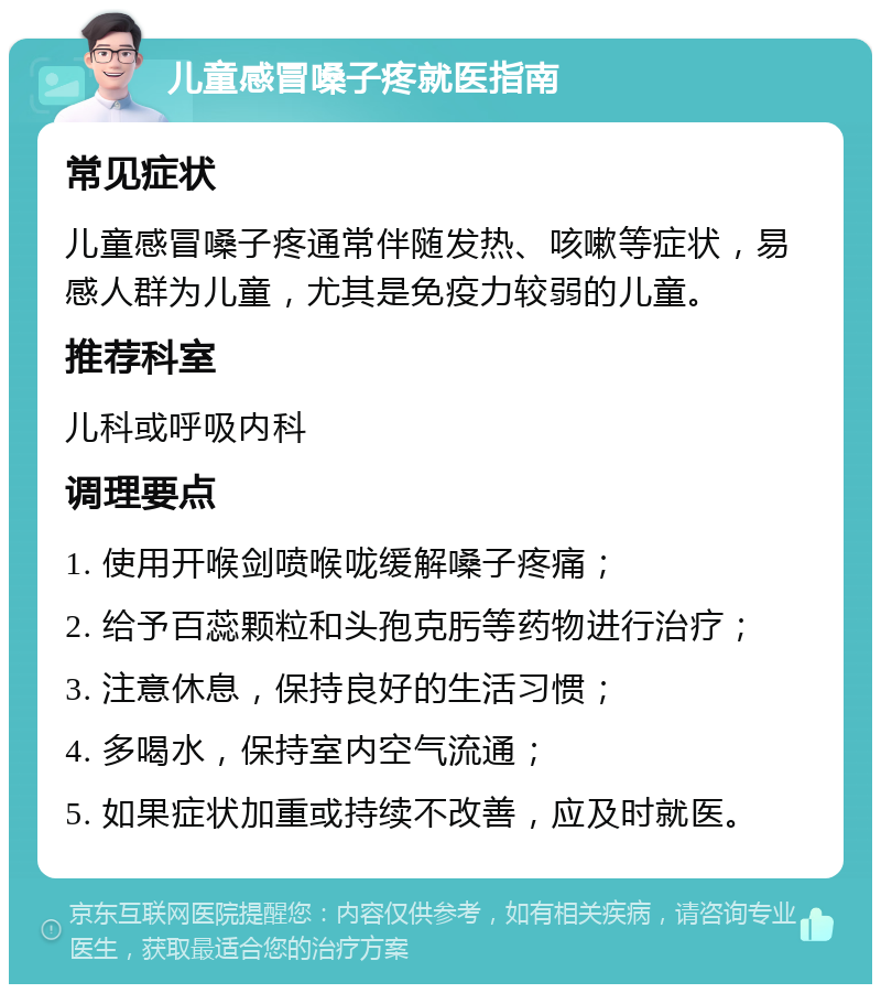 儿童感冒嗓子疼就医指南 常见症状 儿童感冒嗓子疼通常伴随发热、咳嗽等症状，易感人群为儿童，尤其是免疫力较弱的儿童。 推荐科室 儿科或呼吸内科 调理要点 1. 使用开喉剑喷喉咙缓解嗓子疼痛； 2. 给予百蕊颗粒和头孢克肟等药物进行治疗； 3. 注意休息，保持良好的生活习惯； 4. 多喝水，保持室内空气流通； 5. 如果症状加重或持续不改善，应及时就医。