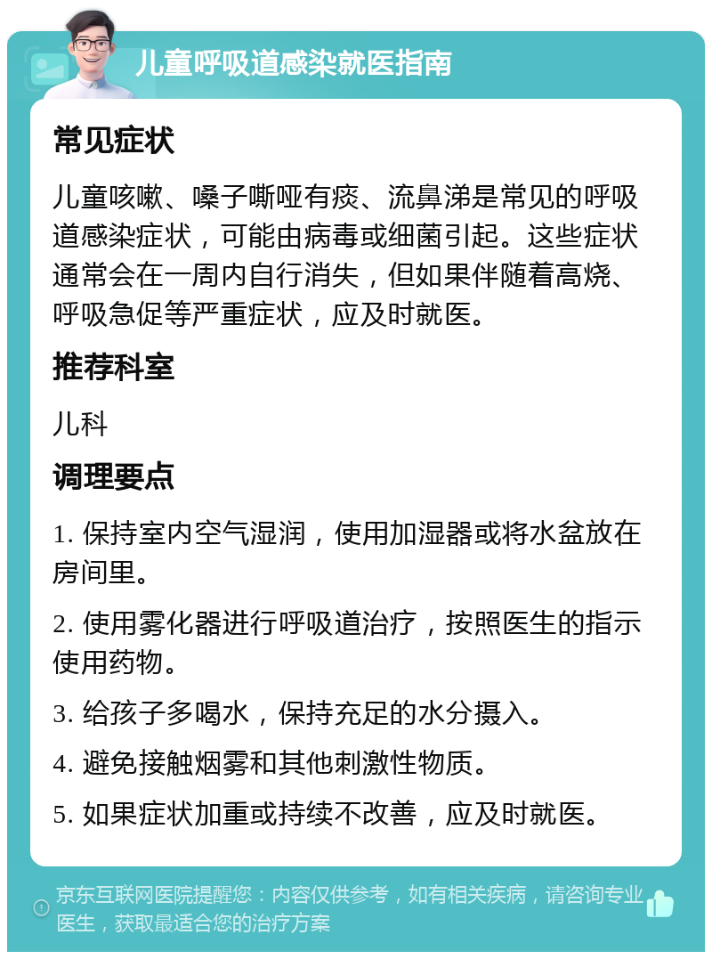 儿童呼吸道感染就医指南 常见症状 儿童咳嗽、嗓子嘶哑有痰、流鼻涕是常见的呼吸道感染症状，可能由病毒或细菌引起。这些症状通常会在一周内自行消失，但如果伴随着高烧、呼吸急促等严重症状，应及时就医。 推荐科室 儿科 调理要点 1. 保持室内空气湿润，使用加湿器或将水盆放在房间里。 2. 使用雾化器进行呼吸道治疗，按照医生的指示使用药物。 3. 给孩子多喝水，保持充足的水分摄入。 4. 避免接触烟雾和其他刺激性物质。 5. 如果症状加重或持续不改善，应及时就医。