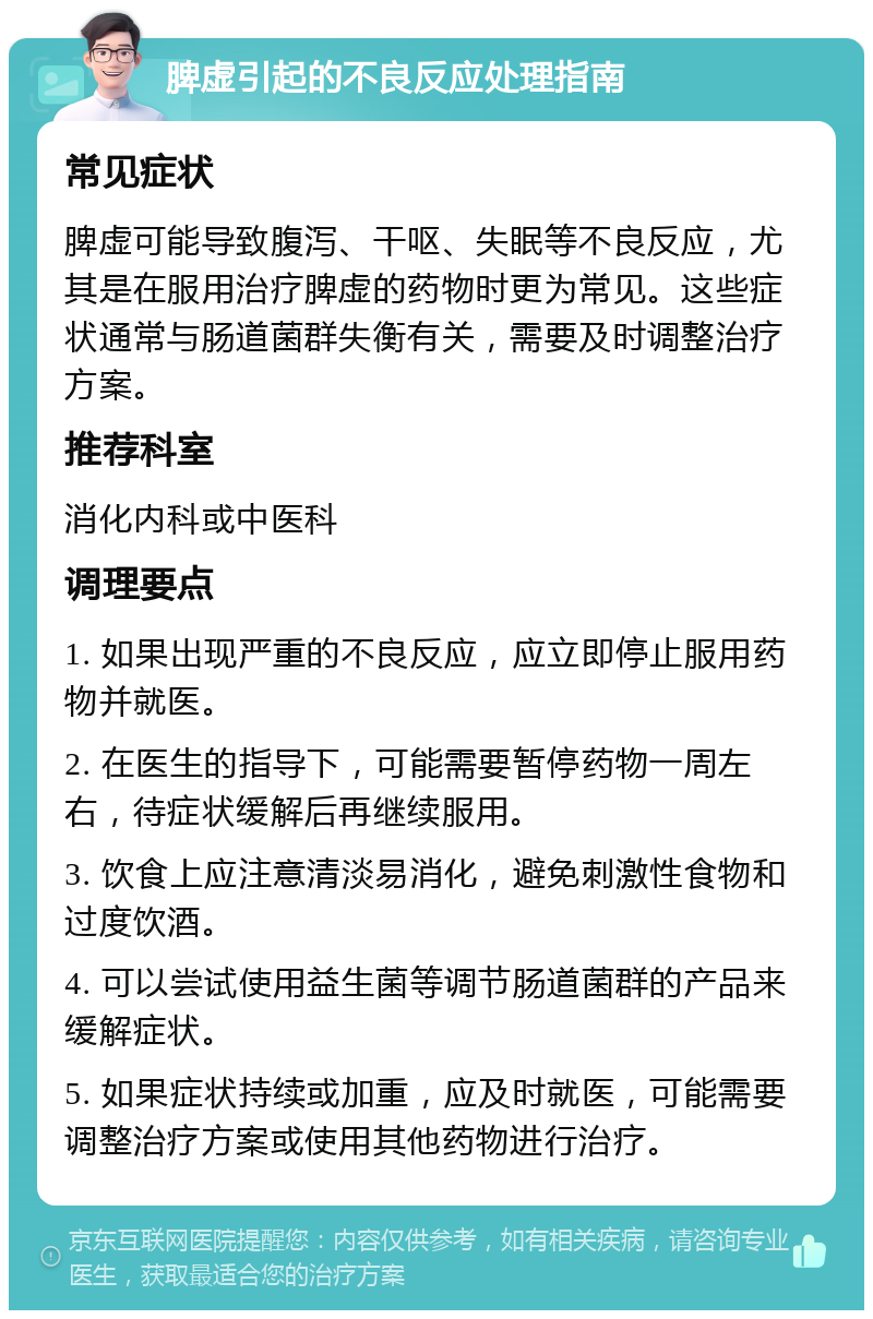 脾虚引起的不良反应处理指南 常见症状 脾虚可能导致腹泻、干呕、失眠等不良反应，尤其是在服用治疗脾虚的药物时更为常见。这些症状通常与肠道菌群失衡有关，需要及时调整治疗方案。 推荐科室 消化内科或中医科 调理要点 1. 如果出现严重的不良反应，应立即停止服用药物并就医。 2. 在医生的指导下，可能需要暂停药物一周左右，待症状缓解后再继续服用。 3. 饮食上应注意清淡易消化，避免刺激性食物和过度饮酒。 4. 可以尝试使用益生菌等调节肠道菌群的产品来缓解症状。 5. 如果症状持续或加重，应及时就医，可能需要调整治疗方案或使用其他药物进行治疗。