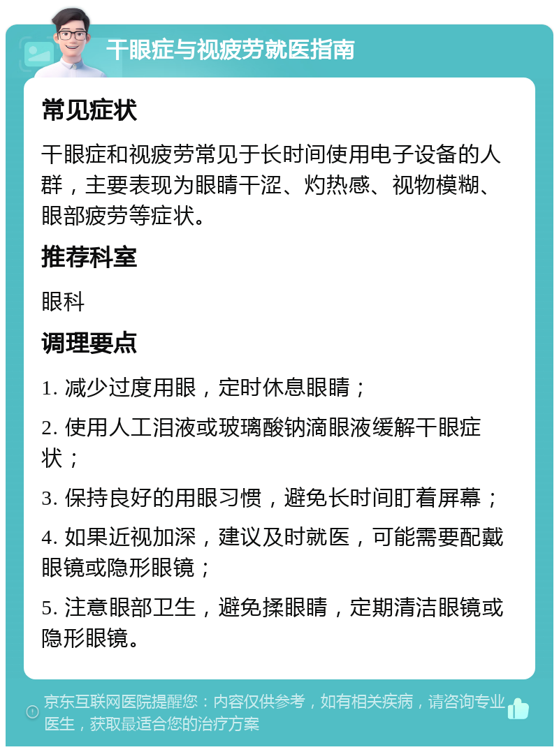 干眼症与视疲劳就医指南 常见症状 干眼症和视疲劳常见于长时间使用电子设备的人群，主要表现为眼睛干涩、灼热感、视物模糊、眼部疲劳等症状。 推荐科室 眼科 调理要点 1. 减少过度用眼，定时休息眼睛； 2. 使用人工泪液或玻璃酸钠滴眼液缓解干眼症状； 3. 保持良好的用眼习惯，避免长时间盯着屏幕； 4. 如果近视加深，建议及时就医，可能需要配戴眼镜或隐形眼镜； 5. 注意眼部卫生，避免揉眼睛，定期清洁眼镜或隐形眼镜。