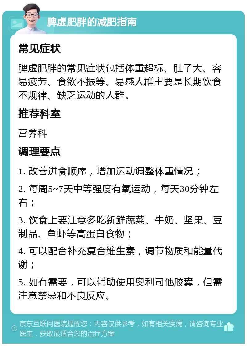 脾虚肥胖的减肥指南 常见症状 脾虚肥胖的常见症状包括体重超标、肚子大、容易疲劳、食欲不振等。易感人群主要是长期饮食不规律、缺乏运动的人群。 推荐科室 营养科 调理要点 1. 改善进食顺序，增加运动调整体重情况； 2. 每周5~7天中等强度有氧运动，每天30分钟左右； 3. 饮食上要注意多吃新鲜蔬菜、牛奶、坚果、豆制品、鱼虾等高蛋白食物； 4. 可以配合补充复合维生素，调节物质和能量代谢； 5. 如有需要，可以辅助使用奥利司他胶囊，但需注意禁忌和不良反应。