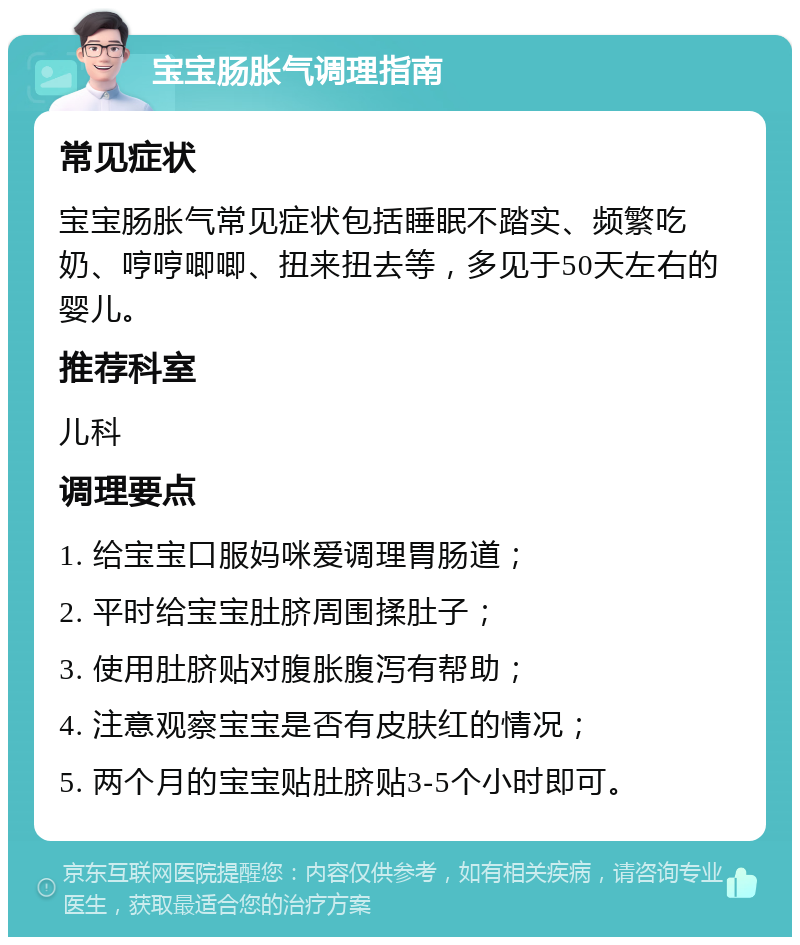 宝宝肠胀气调理指南 常见症状 宝宝肠胀气常见症状包括睡眠不踏实、频繁吃奶、哼哼唧唧、扭来扭去等，多见于50天左右的婴儿。 推荐科室 儿科 调理要点 1. 给宝宝口服妈咪爱调理胃肠道； 2. 平时给宝宝肚脐周围揉肚子； 3. 使用肚脐贴对腹胀腹泻有帮助； 4. 注意观察宝宝是否有皮肤红的情况； 5. 两个月的宝宝贴肚脐贴3-5个小时即可。