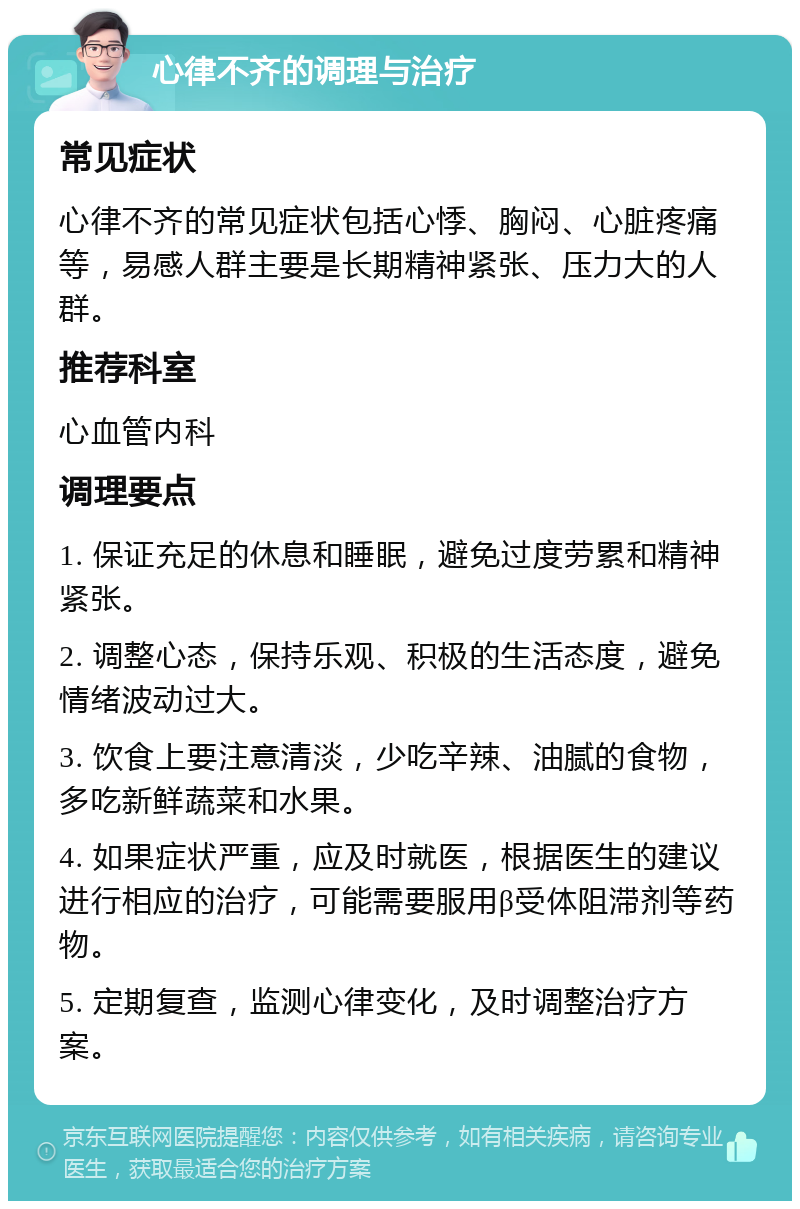 心律不齐的调理与治疗 常见症状 心律不齐的常见症状包括心悸、胸闷、心脏疼痛等，易感人群主要是长期精神紧张、压力大的人群。 推荐科室 心血管内科 调理要点 1. 保证充足的休息和睡眠，避免过度劳累和精神紧张。 2. 调整心态，保持乐观、积极的生活态度，避免情绪波动过大。 3. 饮食上要注意清淡，少吃辛辣、油腻的食物，多吃新鲜蔬菜和水果。 4. 如果症状严重，应及时就医，根据医生的建议进行相应的治疗，可能需要服用β受体阻滞剂等药物。 5. 定期复查，监测心律变化，及时调整治疗方案。