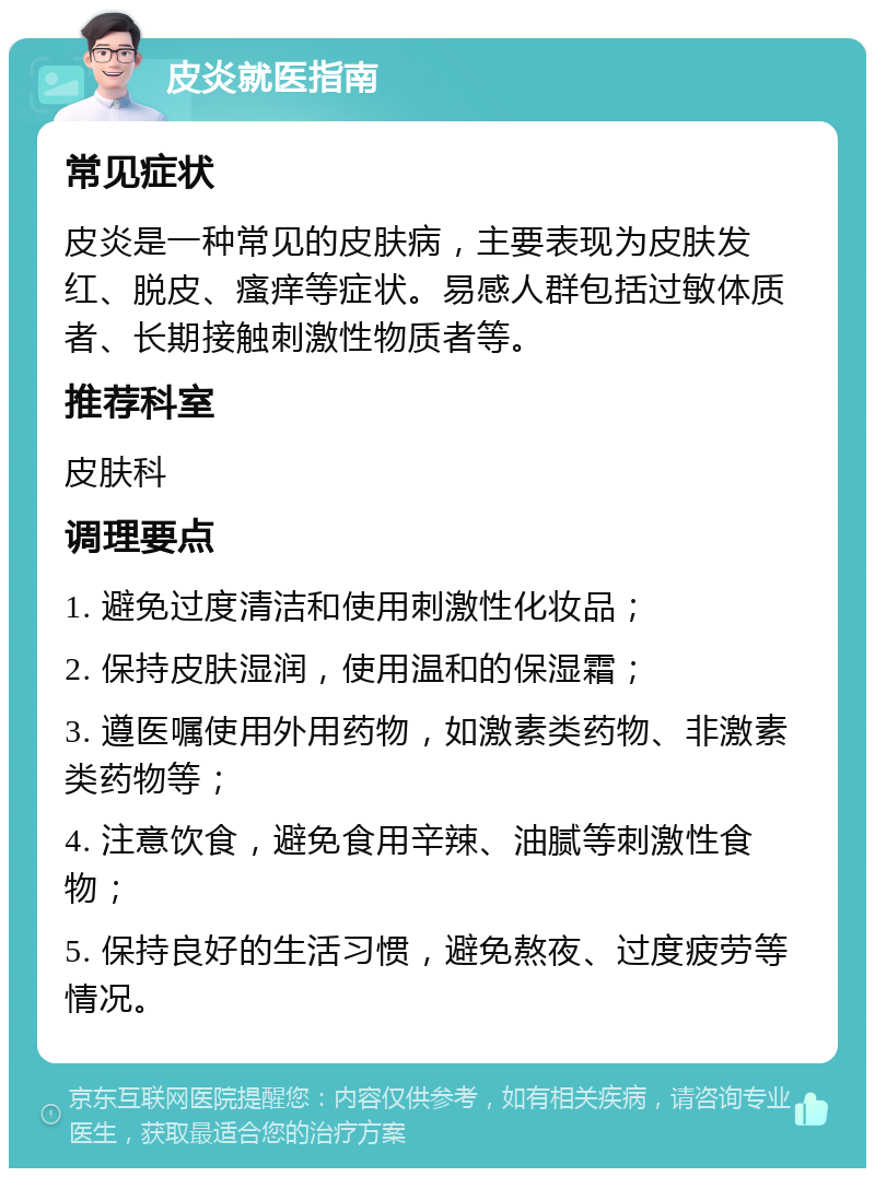 皮炎就医指南 常见症状 皮炎是一种常见的皮肤病，主要表现为皮肤发红、脱皮、瘙痒等症状。易感人群包括过敏体质者、长期接触刺激性物质者等。 推荐科室 皮肤科 调理要点 1. 避免过度清洁和使用刺激性化妆品； 2. 保持皮肤湿润，使用温和的保湿霜； 3. 遵医嘱使用外用药物，如激素类药物、非激素类药物等； 4. 注意饮食，避免食用辛辣、油腻等刺激性食物； 5. 保持良好的生活习惯，避免熬夜、过度疲劳等情况。