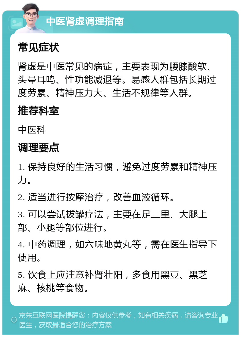 中医肾虚调理指南 常见症状 肾虚是中医常见的病症，主要表现为腰膝酸软、头晕耳鸣、性功能减退等。易感人群包括长期过度劳累、精神压力大、生活不规律等人群。 推荐科室 中医科 调理要点 1. 保持良好的生活习惯，避免过度劳累和精神压力。 2. 适当进行按摩治疗，改善血液循环。 3. 可以尝试拔罐疗法，主要在足三里、大腿上部、小腿等部位进行。 4. 中药调理，如六味地黄丸等，需在医生指导下使用。 5. 饮食上应注意补肾壮阳，多食用黑豆、黑芝麻、核桃等食物。