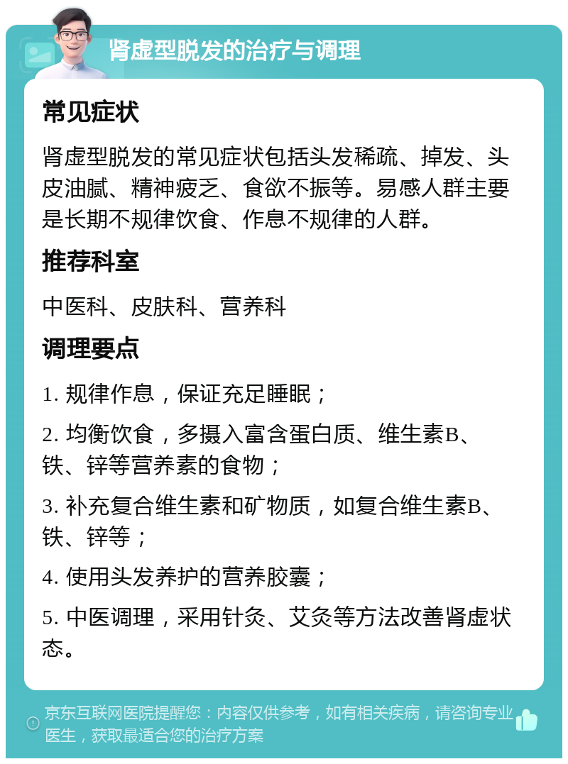 肾虚型脱发的治疗与调理 常见症状 肾虚型脱发的常见症状包括头发稀疏、掉发、头皮油腻、精神疲乏、食欲不振等。易感人群主要是长期不规律饮食、作息不规律的人群。 推荐科室 中医科、皮肤科、营养科 调理要点 1. 规律作息，保证充足睡眠； 2. 均衡饮食，多摄入富含蛋白质、维生素B、铁、锌等营养素的食物； 3. 补充复合维生素和矿物质，如复合维生素B、铁、锌等； 4. 使用头发养护的营养胶囊； 5. 中医调理，采用针灸、艾灸等方法改善肾虚状态。