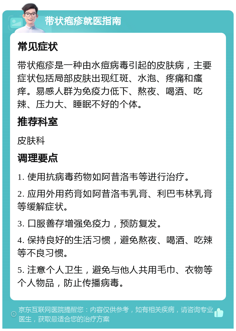 带状疱疹就医指南 常见症状 带状疱疹是一种由水痘病毒引起的皮肤病，主要症状包括局部皮肤出现红斑、水泡、疼痛和瘙痒。易感人群为免疫力低下、熬夜、喝酒、吃辣、压力大、睡眠不好的个体。 推荐科室 皮肤科 调理要点 1. 使用抗病毒药物如阿昔洛韦等进行治疗。 2. 应用外用药膏如阿昔洛韦乳膏、利巴韦林乳膏等缓解症状。 3. 口服善存增强免疫力，预防复发。 4. 保持良好的生活习惯，避免熬夜、喝酒、吃辣等不良习惯。 5. 注意个人卫生，避免与他人共用毛巾、衣物等个人物品，防止传播病毒。