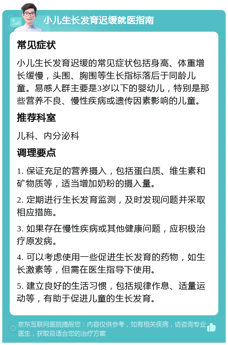 小儿生长发育迟缓就医指南 常见症状 小儿生长发育迟缓的常见症状包括身高、体重增长缓慢，头围、胸围等生长指标落后于同龄儿童。易感人群主要是3岁以下的婴幼儿，特别是那些营养不良、慢性疾病或遗传因素影响的儿童。 推荐科室 儿科、内分泌科 调理要点 1. 保证充足的营养摄入，包括蛋白质、维生素和矿物质等，适当增加奶粉的摄入量。 2. 定期进行生长发育监测，及时发现问题并采取相应措施。 3. 如果存在慢性疾病或其他健康问题，应积极治疗原发病。 4. 可以考虑使用一些促进生长发育的药物，如生长激素等，但需在医生指导下使用。 5. 建立良好的生活习惯，包括规律作息、适量运动等，有助于促进儿童的生长发育。