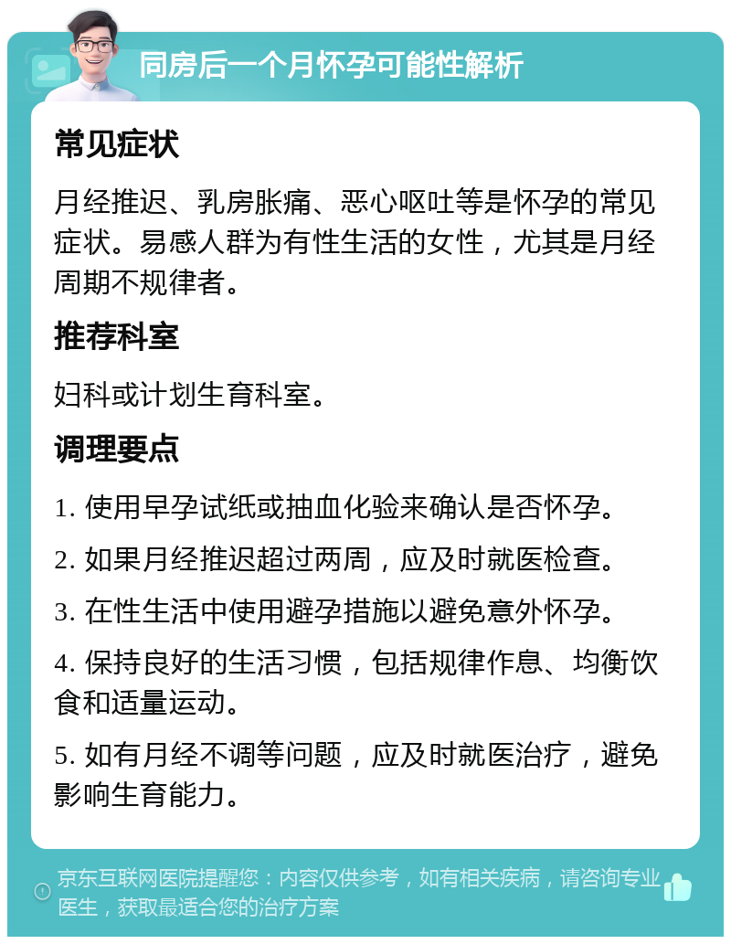 同房后一个月怀孕可能性解析 常见症状 月经推迟、乳房胀痛、恶心呕吐等是怀孕的常见症状。易感人群为有性生活的女性，尤其是月经周期不规律者。 推荐科室 妇科或计划生育科室。 调理要点 1. 使用早孕试纸或抽血化验来确认是否怀孕。 2. 如果月经推迟超过两周，应及时就医检查。 3. 在性生活中使用避孕措施以避免意外怀孕。 4. 保持良好的生活习惯，包括规律作息、均衡饮食和适量运动。 5. 如有月经不调等问题，应及时就医治疗，避免影响生育能力。