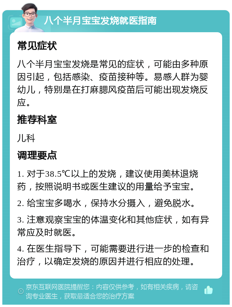 八个半月宝宝发烧就医指南 常见症状 八个半月宝宝发烧是常见的症状，可能由多种原因引起，包括感染、疫苗接种等。易感人群为婴幼儿，特别是在打麻腮风疫苗后可能出现发烧反应。 推荐科室 儿科 调理要点 1. 对于38.5℃以上的发烧，建议使用美林退烧药，按照说明书或医生建议的用量给予宝宝。 2. 给宝宝多喝水，保持水分摄入，避免脱水。 3. 注意观察宝宝的体温变化和其他症状，如有异常应及时就医。 4. 在医生指导下，可能需要进行进一步的检查和治疗，以确定发烧的原因并进行相应的处理。