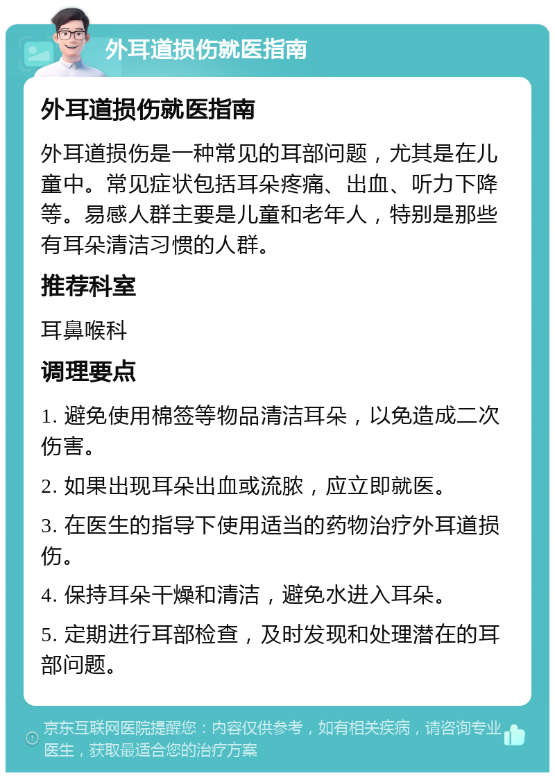 外耳道损伤就医指南 外耳道损伤就医指南 外耳道损伤是一种常见的耳部问题，尤其是在儿童中。常见症状包括耳朵疼痛、出血、听力下降等。易感人群主要是儿童和老年人，特别是那些有耳朵清洁习惯的人群。 推荐科室 耳鼻喉科 调理要点 1. 避免使用棉签等物品清洁耳朵，以免造成二次伤害。 2. 如果出现耳朵出血或流脓，应立即就医。 3. 在医生的指导下使用适当的药物治疗外耳道损伤。 4. 保持耳朵干燥和清洁，避免水进入耳朵。 5. 定期进行耳部检查，及时发现和处理潜在的耳部问题。