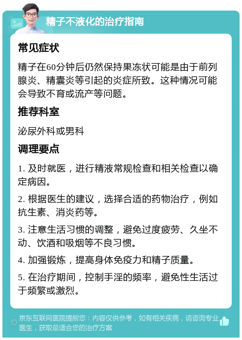 精子不液化的治疗指南 常见症状 精子在60分钟后仍然保持果冻状可能是由于前列腺炎、精囊炎等引起的炎症所致。这种情况可能会导致不育或流产等问题。 推荐科室 泌尿外科或男科 调理要点 1. 及时就医，进行精液常规检查和相关检查以确定病因。 2. 根据医生的建议，选择合适的药物治疗，例如抗生素、消炎药等。 3. 注意生活习惯的调整，避免过度疲劳、久坐不动、饮酒和吸烟等不良习惯。 4. 加强锻炼，提高身体免疫力和精子质量。 5. 在治疗期间，控制手淫的频率，避免性生活过于频繁或激烈。