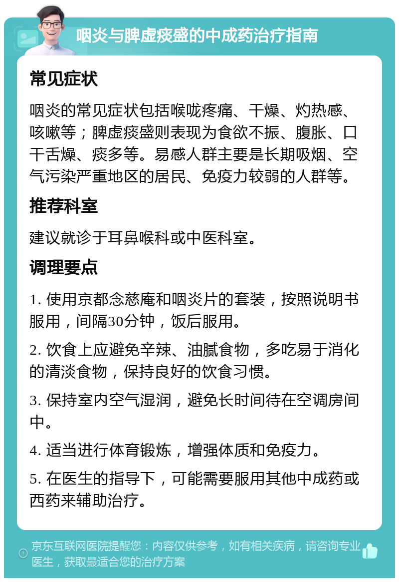 咽炎与脾虚痰盛的中成药治疗指南 常见症状 咽炎的常见症状包括喉咙疼痛、干燥、灼热感、咳嗽等；脾虚痰盛则表现为食欲不振、腹胀、口干舌燥、痰多等。易感人群主要是长期吸烟、空气污染严重地区的居民、免疫力较弱的人群等。 推荐科室 建议就诊于耳鼻喉科或中医科室。 调理要点 1. 使用京都念慈庵和咽炎片的套装，按照说明书服用，间隔30分钟，饭后服用。 2. 饮食上应避免辛辣、油腻食物，多吃易于消化的清淡食物，保持良好的饮食习惯。 3. 保持室内空气湿润，避免长时间待在空调房间中。 4. 适当进行体育锻炼，增强体质和免疫力。 5. 在医生的指导下，可能需要服用其他中成药或西药来辅助治疗。