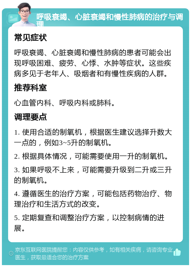 呼吸衰竭、心脏衰竭和慢性肺病的治疗与调理 常见症状 呼吸衰竭、心脏衰竭和慢性肺病的患者可能会出现呼吸困难、疲劳、心悸、水肿等症状。这些疾病多见于老年人、吸烟者和有慢性疾病的人群。 推荐科室 心血管内科、呼吸内科或肺科。 调理要点 1. 使用合适的制氧机，根据医生建议选择升数大一点的，例如3~5升的制氧机。 2. 根据具体情况，可能需要使用一升的制氧机。 3. 如果呼吸不上来，可能需要升级到二升或三升的制氧机。 4. 遵循医生的治疗方案，可能包括药物治疗、物理治疗和生活方式的改变。 5. 定期复查和调整治疗方案，以控制病情的进展。