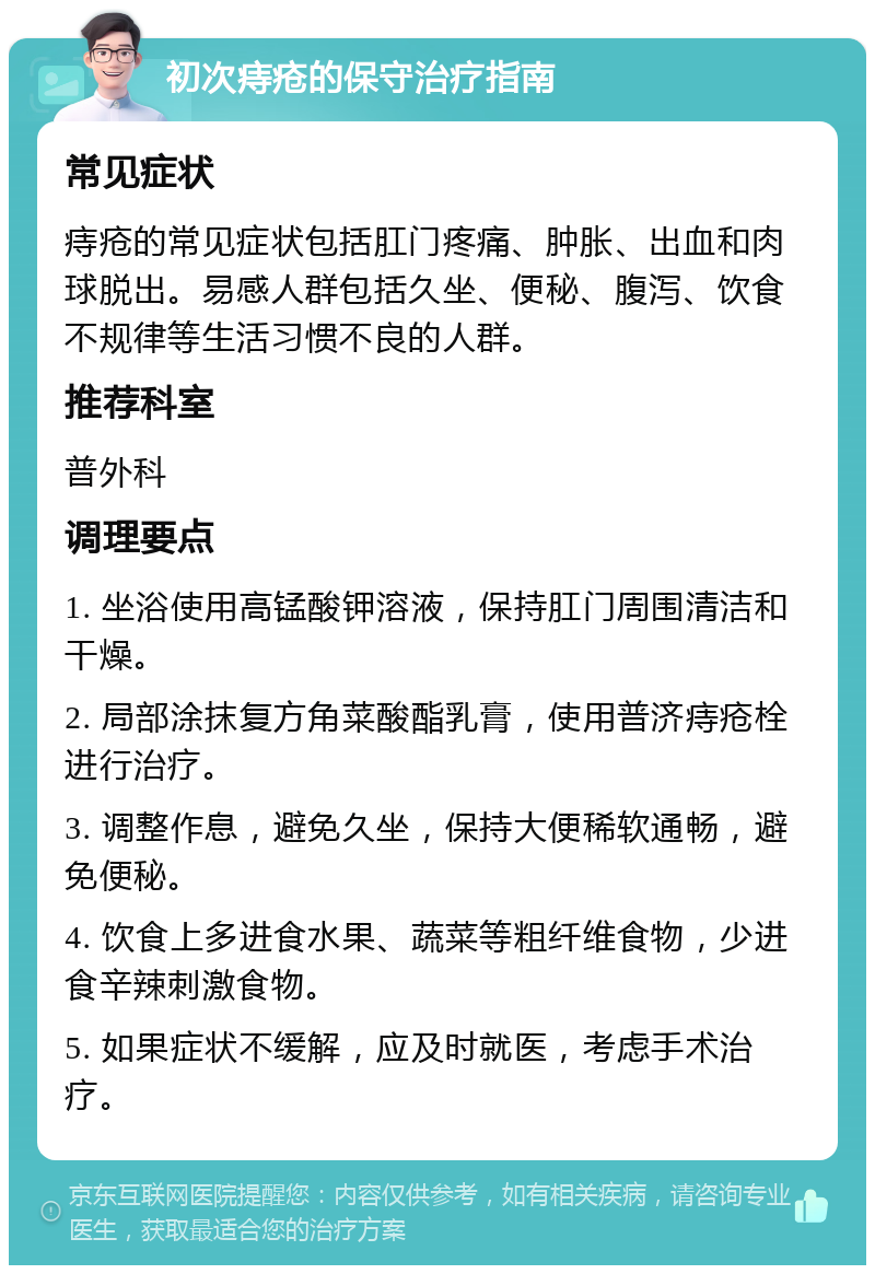 初次痔疮的保守治疗指南 常见症状 痔疮的常见症状包括肛门疼痛、肿胀、出血和肉球脱出。易感人群包括久坐、便秘、腹泻、饮食不规律等生活习惯不良的人群。 推荐科室 普外科 调理要点 1. 坐浴使用高锰酸钾溶液，保持肛门周围清洁和干燥。 2. 局部涂抹复方角菜酸酯乳膏，使用普济痔疮栓进行治疗。 3. 调整作息，避免久坐，保持大便稀软通畅，避免便秘。 4. 饮食上多进食水果、蔬菜等粗纤维食物，少进食辛辣刺激食物。 5. 如果症状不缓解，应及时就医，考虑手术治疗。