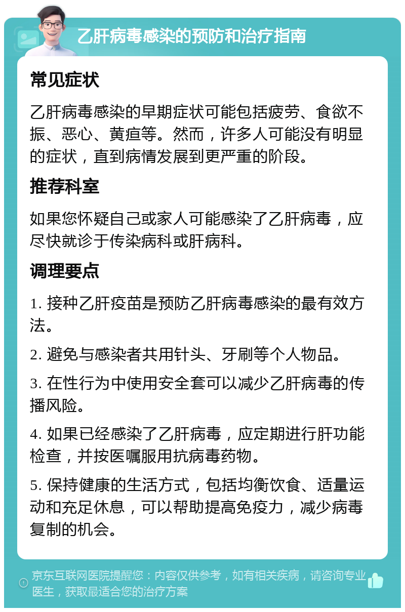 乙肝病毒感染的预防和治疗指南 常见症状 乙肝病毒感染的早期症状可能包括疲劳、食欲不振、恶心、黄疸等。然而，许多人可能没有明显的症状，直到病情发展到更严重的阶段。 推荐科室 如果您怀疑自己或家人可能感染了乙肝病毒，应尽快就诊于传染病科或肝病科。 调理要点 1. 接种乙肝疫苗是预防乙肝病毒感染的最有效方法。 2. 避免与感染者共用针头、牙刷等个人物品。 3. 在性行为中使用安全套可以减少乙肝病毒的传播风险。 4. 如果已经感染了乙肝病毒，应定期进行肝功能检查，并按医嘱服用抗病毒药物。 5. 保持健康的生活方式，包括均衡饮食、适量运动和充足休息，可以帮助提高免疫力，减少病毒复制的机会。