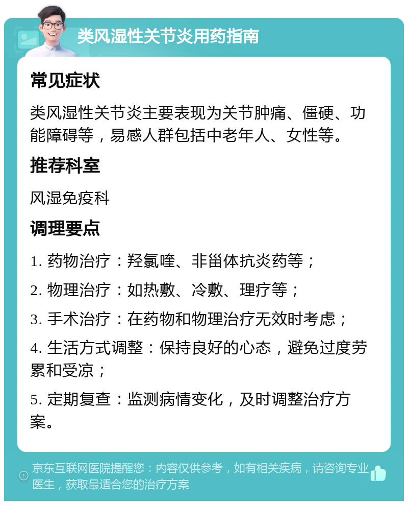 类风湿性关节炎用药指南 常见症状 类风湿性关节炎主要表现为关节肿痛、僵硬、功能障碍等，易感人群包括中老年人、女性等。 推荐科室 风湿免疫科 调理要点 1. 药物治疗：羟氯喹、非甾体抗炎药等； 2. 物理治疗：如热敷、冷敷、理疗等； 3. 手术治疗：在药物和物理治疗无效时考虑； 4. 生活方式调整：保持良好的心态，避免过度劳累和受凉； 5. 定期复查：监测病情变化，及时调整治疗方案。