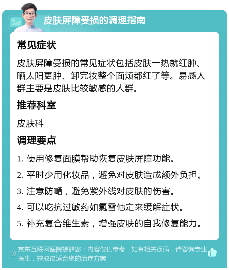 皮肤屏障受损的调理指南 常见症状 皮肤屏障受损的常见症状包括皮肤一热就红肿、晒太阳更肿、卸完妆整个面颊都红了等。易感人群主要是皮肤比较敏感的人群。 推荐科室 皮肤科 调理要点 1. 使用修复面膜帮助恢复皮肤屏障功能。 2. 平时少用化妆品，避免对皮肤造成额外负担。 3. 注意防嗮，避免紫外线对皮肤的伤害。 4. 可以吃抗过敏药如氯雷他定来缓解症状。 5. 补充复合维生素，增强皮肤的自我修复能力。