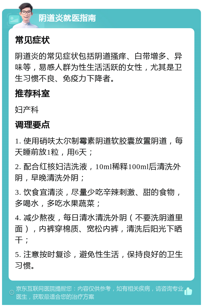 阴道炎就医指南 常见症状 阴道炎的常见症状包括阴道搔痒、白带增多、异味等，易感人群为性生活活跃的女性，尤其是卫生习惯不良、免疫力下降者。 推荐科室 妇产科 调理要点 1. 使用硝呋太尔制霉素阴道软胶囊放置阴道，每天睡前放1粒，用6天； 2. 配合红核妇洁洗液，10ml稀释100ml后清洗外阴，早晚清洗外阴； 3. 饮食宜清淡，尽量少吃辛辣刺激、甜的食物，多喝水，多吃水果蔬菜； 4. 减少熬夜，每日清水清洗外阴（不要洗阴道里面），内裤穿棉质、宽松内裤，清洗后阳光下晒干； 5. 注意按时复诊，避免性生活，保持良好的卫生习惯。