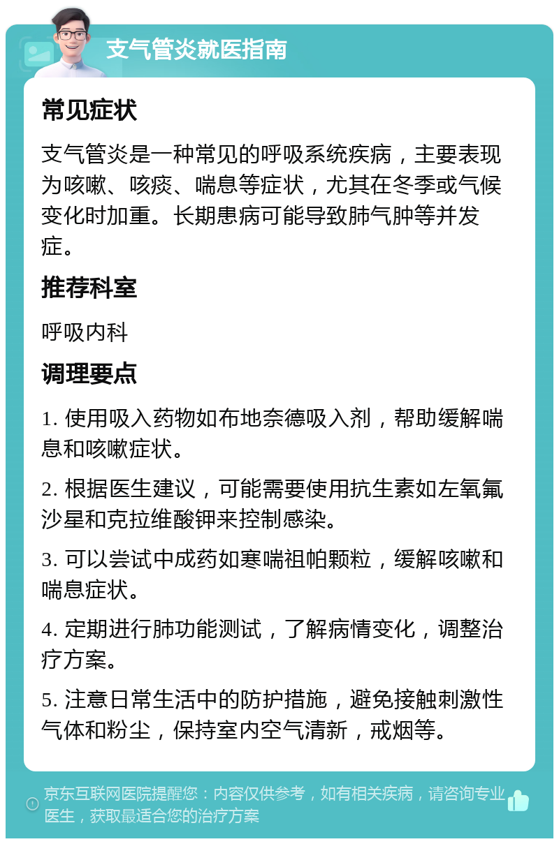 支气管炎就医指南 常见症状 支气管炎是一种常见的呼吸系统疾病，主要表现为咳嗽、咳痰、喘息等症状，尤其在冬季或气候变化时加重。长期患病可能导致肺气肿等并发症。 推荐科室 呼吸内科 调理要点 1. 使用吸入药物如布地奈德吸入剂，帮助缓解喘息和咳嗽症状。 2. 根据医生建议，可能需要使用抗生素如左氧氟沙星和克拉维酸钾来控制感染。 3. 可以尝试中成药如寒喘祖帕颗粒，缓解咳嗽和喘息症状。 4. 定期进行肺功能测试，了解病情变化，调整治疗方案。 5. 注意日常生活中的防护措施，避免接触刺激性气体和粉尘，保持室内空气清新，戒烟等。