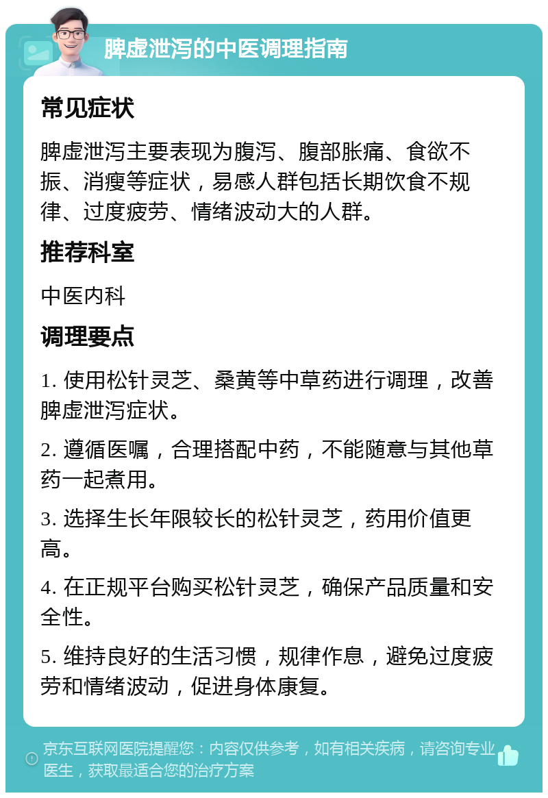 脾虚泄泻的中医调理指南 常见症状 脾虚泄泻主要表现为腹泻、腹部胀痛、食欲不振、消瘦等症状，易感人群包括长期饮食不规律、过度疲劳、情绪波动大的人群。 推荐科室 中医内科 调理要点 1. 使用松针灵芝、桑黄等中草药进行调理，改善脾虚泄泻症状。 2. 遵循医嘱，合理搭配中药，不能随意与其他草药一起煮用。 3. 选择生长年限较长的松针灵芝，药用价值更高。 4. 在正规平台购买松针灵芝，确保产品质量和安全性。 5. 维持良好的生活习惯，规律作息，避免过度疲劳和情绪波动，促进身体康复。