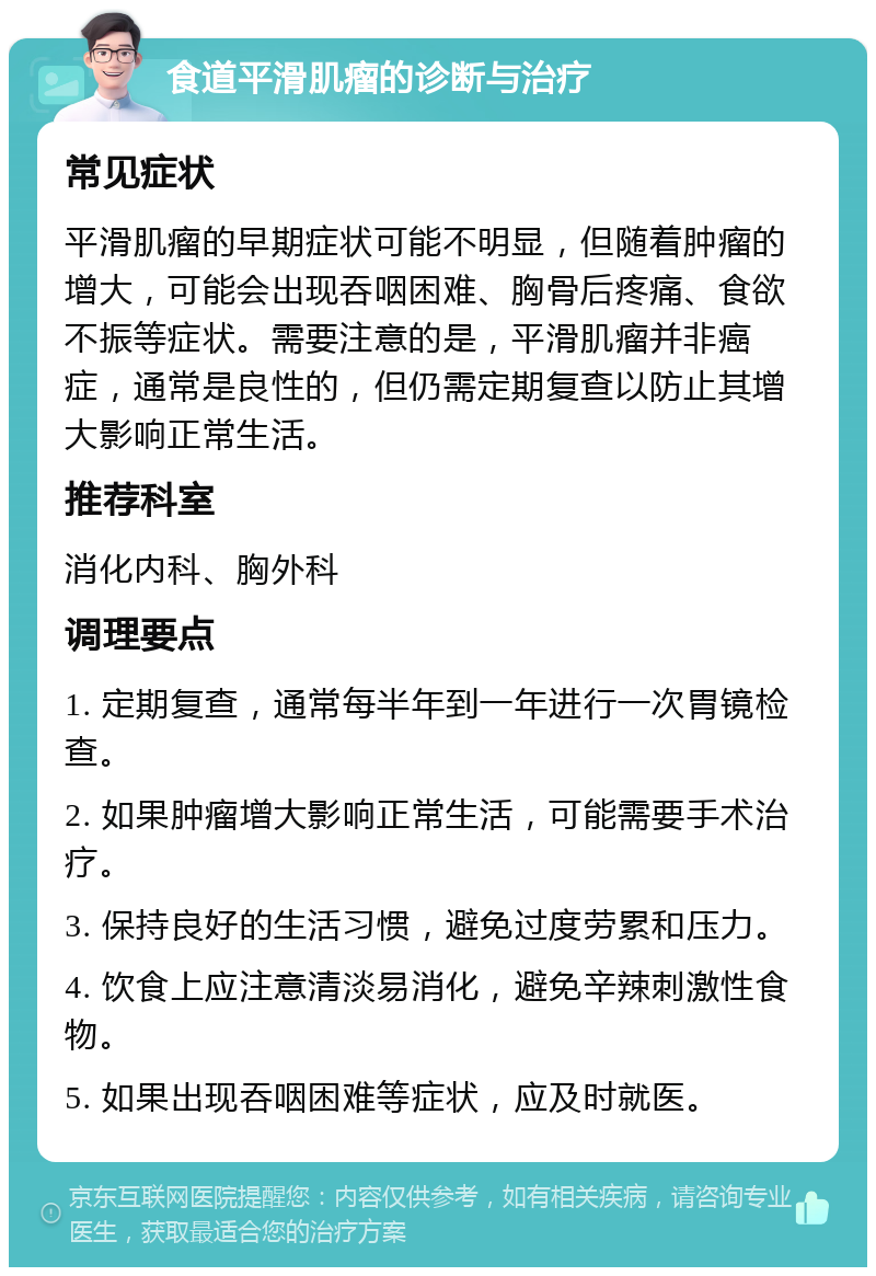 食道平滑肌瘤的诊断与治疗 常见症状 平滑肌瘤的早期症状可能不明显，但随着肿瘤的增大，可能会出现吞咽困难、胸骨后疼痛、食欲不振等症状。需要注意的是，平滑肌瘤并非癌症，通常是良性的，但仍需定期复查以防止其增大影响正常生活。 推荐科室 消化内科、胸外科 调理要点 1. 定期复查，通常每半年到一年进行一次胃镜检查。 2. 如果肿瘤增大影响正常生活，可能需要手术治疗。 3. 保持良好的生活习惯，避免过度劳累和压力。 4. 饮食上应注意清淡易消化，避免辛辣刺激性食物。 5. 如果出现吞咽困难等症状，应及时就医。