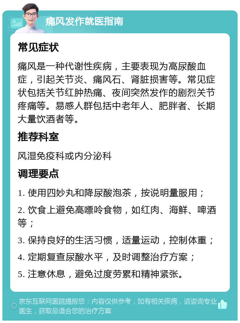 痛风发作就医指南 常见症状 痛风是一种代谢性疾病，主要表现为高尿酸血症，引起关节炎、痛风石、肾脏损害等。常见症状包括关节红肿热痛、夜间突然发作的剧烈关节疼痛等。易感人群包括中老年人、肥胖者、长期大量饮酒者等。 推荐科室 风湿免疫科或内分泌科 调理要点 1. 使用四妙丸和降尿酸泡茶，按说明量服用； 2. 饮食上避免高嘌呤食物，如红肉、海鲜、啤酒等； 3. 保持良好的生活习惯，适量运动，控制体重； 4. 定期复查尿酸水平，及时调整治疗方案； 5. 注意休息，避免过度劳累和精神紧张。