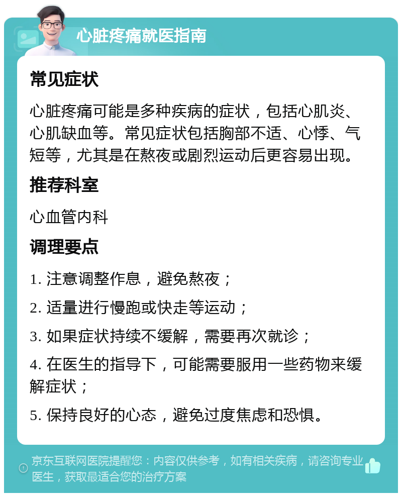 心脏疼痛就医指南 常见症状 心脏疼痛可能是多种疾病的症状，包括心肌炎、心肌缺血等。常见症状包括胸部不适、心悸、气短等，尤其是在熬夜或剧烈运动后更容易出现。 推荐科室 心血管内科 调理要点 1. 注意调整作息，避免熬夜； 2. 适量进行慢跑或快走等运动； 3. 如果症状持续不缓解，需要再次就诊； 4. 在医生的指导下，可能需要服用一些药物来缓解症状； 5. 保持良好的心态，避免过度焦虑和恐惧。