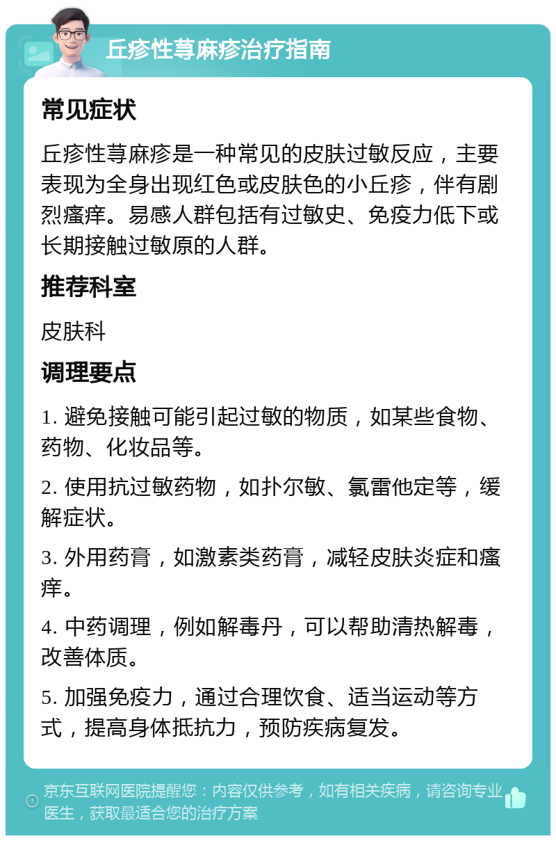 丘疹性荨麻疹治疗指南 常见症状 丘疹性荨麻疹是一种常见的皮肤过敏反应，主要表现为全身出现红色或皮肤色的小丘疹，伴有剧烈瘙痒。易感人群包括有过敏史、免疫力低下或长期接触过敏原的人群。 推荐科室 皮肤科 调理要点 1. 避免接触可能引起过敏的物质，如某些食物、药物、化妆品等。 2. 使用抗过敏药物，如扑尔敏、氯雷他定等，缓解症状。 3. 外用药膏，如激素类药膏，减轻皮肤炎症和瘙痒。 4. 中药调理，例如解毒丹，可以帮助清热解毒，改善体质。 5. 加强免疫力，通过合理饮食、适当运动等方式，提高身体抵抗力，预防疾病复发。