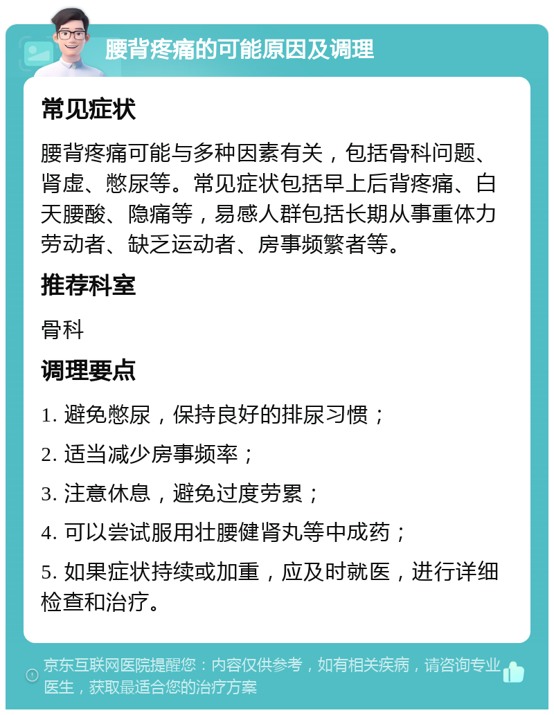 腰背疼痛的可能原因及调理 常见症状 腰背疼痛可能与多种因素有关，包括骨科问题、肾虚、憋尿等。常见症状包括早上后背疼痛、白天腰酸、隐痛等，易感人群包括长期从事重体力劳动者、缺乏运动者、房事频繁者等。 推荐科室 骨科 调理要点 1. 避免憋尿，保持良好的排尿习惯； 2. 适当减少房事频率； 3. 注意休息，避免过度劳累； 4. 可以尝试服用壮腰健肾丸等中成药； 5. 如果症状持续或加重，应及时就医，进行详细检查和治疗。