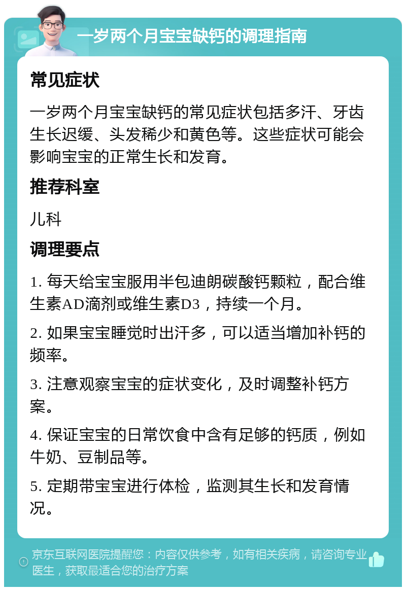 一岁两个月宝宝缺钙的调理指南 常见症状 一岁两个月宝宝缺钙的常见症状包括多汗、牙齿生长迟缓、头发稀少和黄色等。这些症状可能会影响宝宝的正常生长和发育。 推荐科室 儿科 调理要点 1. 每天给宝宝服用半包迪朗碳酸钙颗粒，配合维生素AD滴剂或维生素D3，持续一个月。 2. 如果宝宝睡觉时出汗多，可以适当增加补钙的频率。 3. 注意观察宝宝的症状变化，及时调整补钙方案。 4. 保证宝宝的日常饮食中含有足够的钙质，例如牛奶、豆制品等。 5. 定期带宝宝进行体检，监测其生长和发育情况。