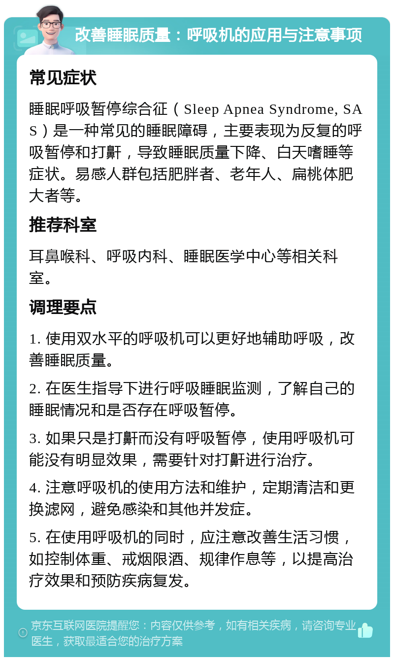 改善睡眠质量：呼吸机的应用与注意事项 常见症状 睡眠呼吸暂停综合征（Sleep Apnea Syndrome, SAS）是一种常见的睡眠障碍，主要表现为反复的呼吸暂停和打鼾，导致睡眠质量下降、白天嗜睡等症状。易感人群包括肥胖者、老年人、扁桃体肥大者等。 推荐科室 耳鼻喉科、呼吸内科、睡眠医学中心等相关科室。 调理要点 1. 使用双水平的呼吸机可以更好地辅助呼吸，改善睡眠质量。 2. 在医生指导下进行呼吸睡眠监测，了解自己的睡眠情况和是否存在呼吸暂停。 3. 如果只是打鼾而没有呼吸暂停，使用呼吸机可能没有明显效果，需要针对打鼾进行治疗。 4. 注意呼吸机的使用方法和维护，定期清洁和更换滤网，避免感染和其他并发症。 5. 在使用呼吸机的同时，应注意改善生活习惯，如控制体重、戒烟限酒、规律作息等，以提高治疗效果和预防疾病复发。