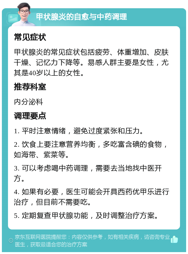 甲状腺炎的自愈与中药调理 常见症状 甲状腺炎的常见症状包括疲劳、体重增加、皮肤干燥、记忆力下降等。易感人群主要是女性，尤其是40岁以上的女性。 推荐科室 内分泌科 调理要点 1. 平时注意情绪，避免过度紧张和压力。 2. 饮食上要注意营养均衡，多吃富含碘的食物，如海带、紫菜等。 3. 可以考虑喝中药调理，需要去当地找中医开方。 4. 如果有必要，医生可能会开具西药优甲乐进行治疗，但目前不需要吃。 5. 定期复查甲状腺功能，及时调整治疗方案。