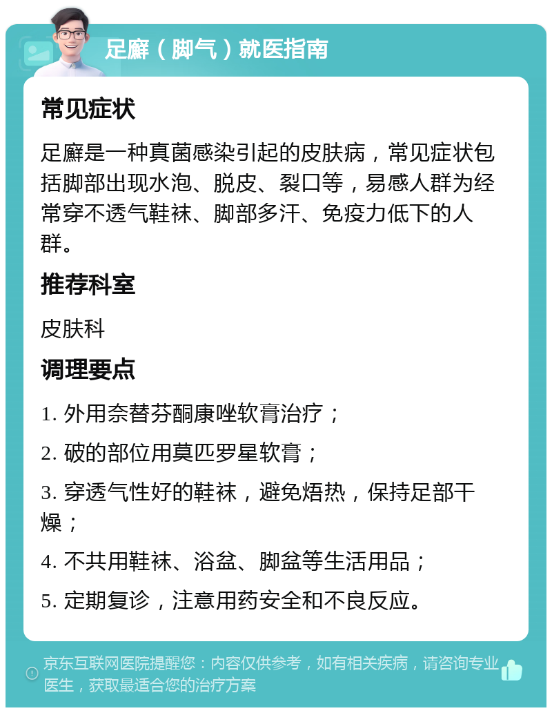 足廯（脚气）就医指南 常见症状 足廯是一种真菌感染引起的皮肤病，常见症状包括脚部出现水泡、脱皮、裂口等，易感人群为经常穿不透气鞋袜、脚部多汗、免疫力低下的人群。 推荐科室 皮肤科 调理要点 1. 外用奈替芬酮康唑软膏治疗； 2. 破的部位用莫匹罗星软膏； 3. 穿透气性好的鞋袜，避免焐热，保持足部干燥； 4. 不共用鞋袜、浴盆、脚盆等生活用品； 5. 定期复诊，注意用药安全和不良反应。