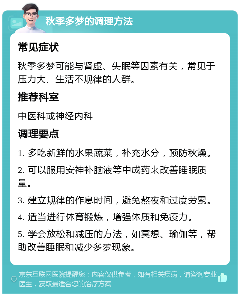 秋季多梦的调理方法 常见症状 秋季多梦可能与肾虚、失眠等因素有关，常见于压力大、生活不规律的人群。 推荐科室 中医科或神经内科 调理要点 1. 多吃新鲜的水果蔬菜，补充水分，预防秋燥。 2. 可以服用安神补脑液等中成药来改善睡眠质量。 3. 建立规律的作息时间，避免熬夜和过度劳累。 4. 适当进行体育锻炼，增强体质和免疫力。 5. 学会放松和减压的方法，如冥想、瑜伽等，帮助改善睡眠和减少多梦现象。