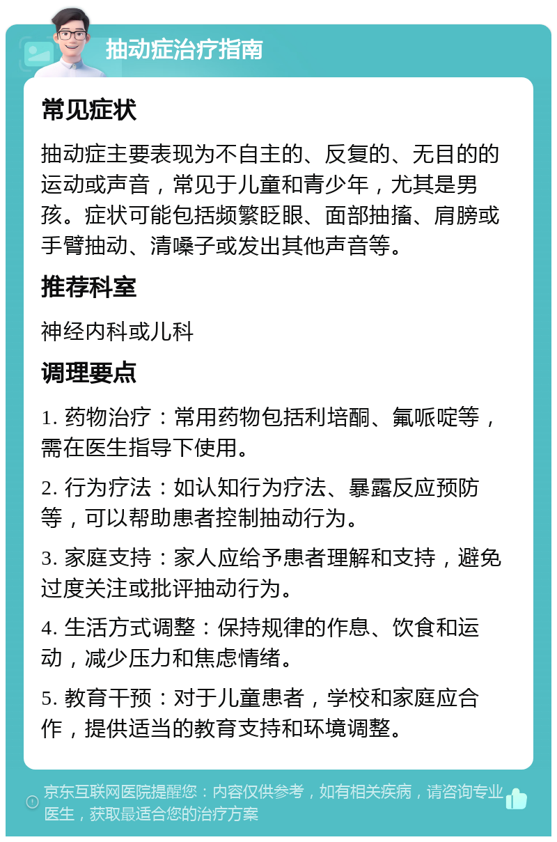 抽动症治疗指南 常见症状 抽动症主要表现为不自主的、反复的、无目的的运动或声音，常见于儿童和青少年，尤其是男孩。症状可能包括频繁眨眼、面部抽搐、肩膀或手臂抽动、清嗓子或发出其他声音等。 推荐科室 神经内科或儿科 调理要点 1. 药物治疗：常用药物包括利培酮、氟哌啶等，需在医生指导下使用。 2. 行为疗法：如认知行为疗法、暴露反应预防等，可以帮助患者控制抽动行为。 3. 家庭支持：家人应给予患者理解和支持，避免过度关注或批评抽动行为。 4. 生活方式调整：保持规律的作息、饮食和运动，减少压力和焦虑情绪。 5. 教育干预：对于儿童患者，学校和家庭应合作，提供适当的教育支持和环境调整。