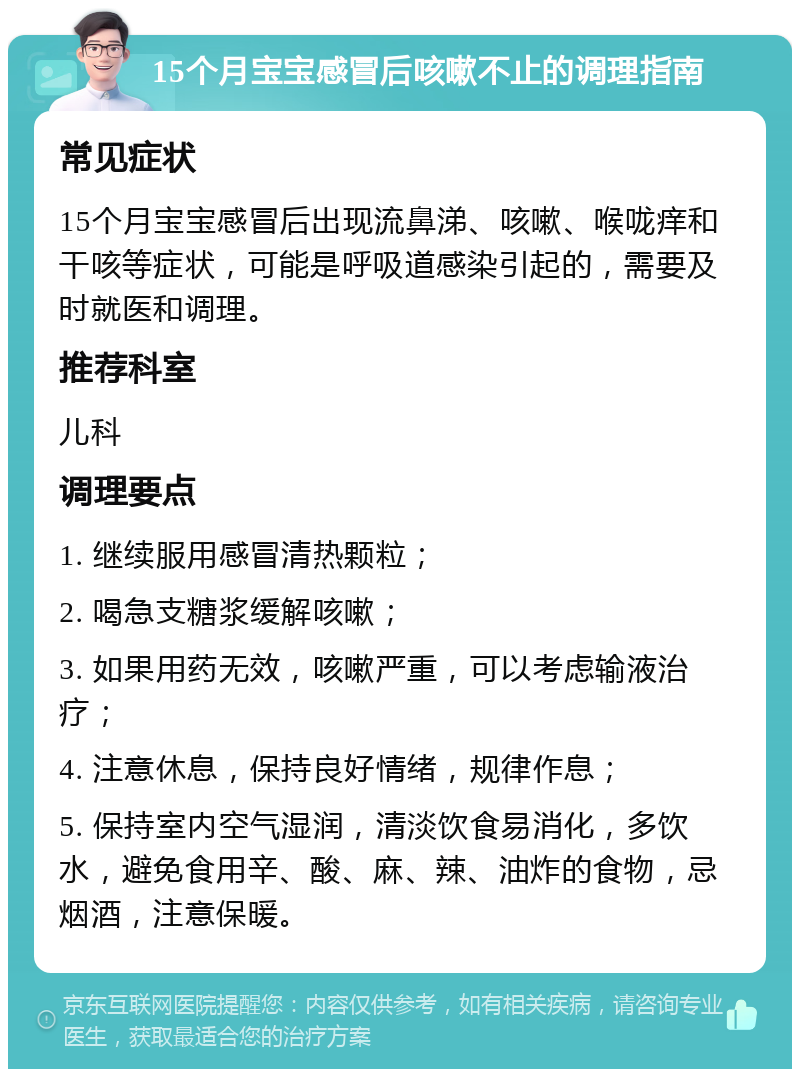 15个月宝宝感冒后咳嗽不止的调理指南 常见症状 15个月宝宝感冒后出现流鼻涕、咳嗽、喉咙痒和干咳等症状，可能是呼吸道感染引起的，需要及时就医和调理。 推荐科室 儿科 调理要点 1. 继续服用感冒清热颗粒； 2. 喝急支糖浆缓解咳嗽； 3. 如果用药无效，咳嗽严重，可以考虑输液治疗； 4. 注意休息，保持良好情绪，规律作息； 5. 保持室内空气湿润，清淡饮食易消化，多饮水，避免食用辛、酸、麻、辣、油炸的食物，忌烟酒，注意保暖。