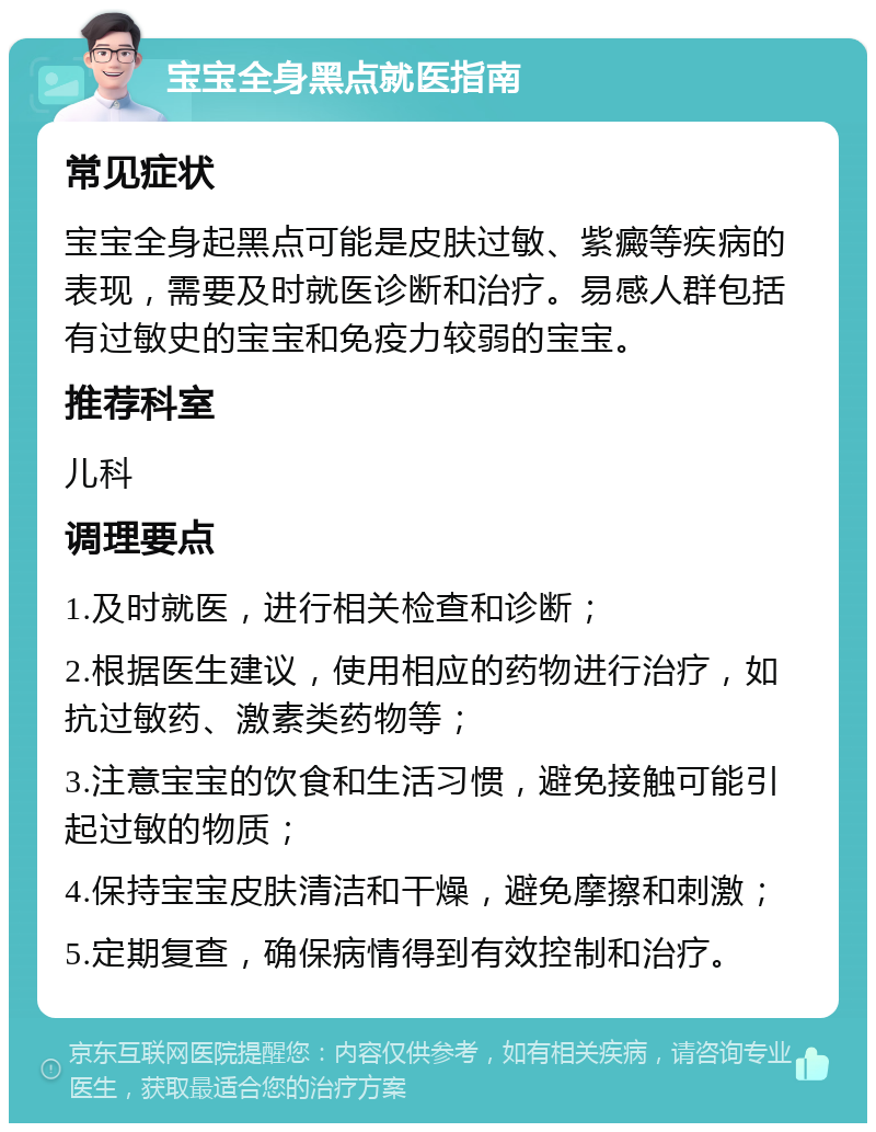 宝宝全身黑点就医指南 常见症状 宝宝全身起黑点可能是皮肤过敏、紫癜等疾病的表现，需要及时就医诊断和治疗。易感人群包括有过敏史的宝宝和免疫力较弱的宝宝。 推荐科室 儿科 调理要点 1.及时就医，进行相关检查和诊断； 2.根据医生建议，使用相应的药物进行治疗，如抗过敏药、激素类药物等； 3.注意宝宝的饮食和生活习惯，避免接触可能引起过敏的物质； 4.保持宝宝皮肤清洁和干燥，避免摩擦和刺激； 5.定期复查，确保病情得到有效控制和治疗。