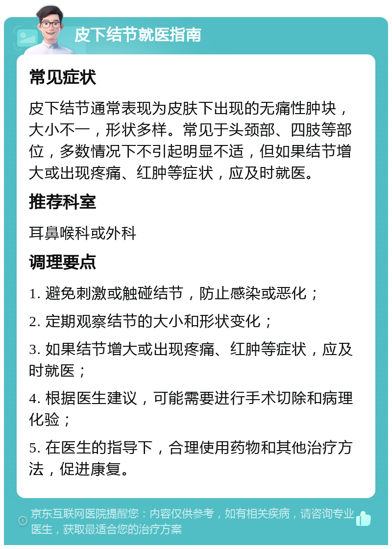 皮下结节就医指南 常见症状 皮下结节通常表现为皮肤下出现的无痛性肿块，大小不一，形状多样。常见于头颈部、四肢等部位，多数情况下不引起明显不适，但如果结节增大或出现疼痛、红肿等症状，应及时就医。 推荐科室 耳鼻喉科或外科 调理要点 1. 避免刺激或触碰结节，防止感染或恶化； 2. 定期观察结节的大小和形状变化； 3. 如果结节增大或出现疼痛、红肿等症状，应及时就医； 4. 根据医生建议，可能需要进行手术切除和病理化验； 5. 在医生的指导下，合理使用药物和其他治疗方法，促进康复。