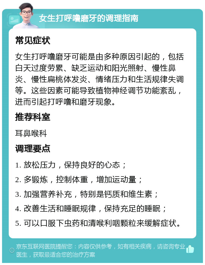 女生打呼噜磨牙的调理指南 常见症状 女生打呼噜磨牙可能是由多种原因引起的，包括白天过度劳累、缺乏运动和阳光照射、慢性鼻炎、慢性扁桃体发炎、情绪压力和生活规律失调等。这些因素可能导致植物神经调节功能紊乱，进而引起打呼噜和磨牙现象。 推荐科室 耳鼻喉科 调理要点 1. 放松压力，保持良好的心态； 2. 多锻炼，控制体重，增加运动量； 3. 加强营养补充，特别是钙质和维生素； 4. 改善生活和睡眠规律，保持充足的睡眠； 5. 可以口服下虫药和清喉利咽颗粒来缓解症状。