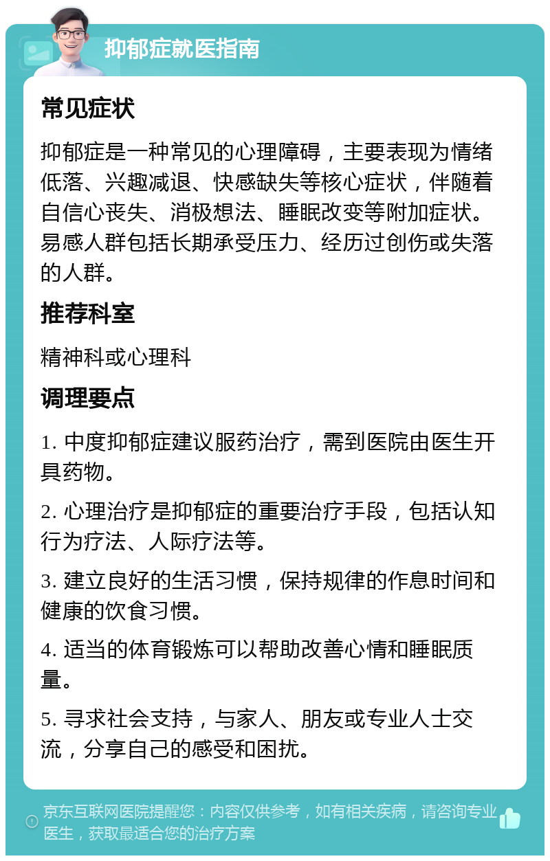 抑郁症就医指南 常见症状 抑郁症是一种常见的心理障碍，主要表现为情绪低落、兴趣减退、快感缺失等核心症状，伴随着自信心丧失、消极想法、睡眠改变等附加症状。易感人群包括长期承受压力、经历过创伤或失落的人群。 推荐科室 精神科或心理科 调理要点 1. 中度抑郁症建议服药治疗，需到医院由医生开具药物。 2. 心理治疗是抑郁症的重要治疗手段，包括认知行为疗法、人际疗法等。 3. 建立良好的生活习惯，保持规律的作息时间和健康的饮食习惯。 4. 适当的体育锻炼可以帮助改善心情和睡眠质量。 5. 寻求社会支持，与家人、朋友或专业人士交流，分享自己的感受和困扰。