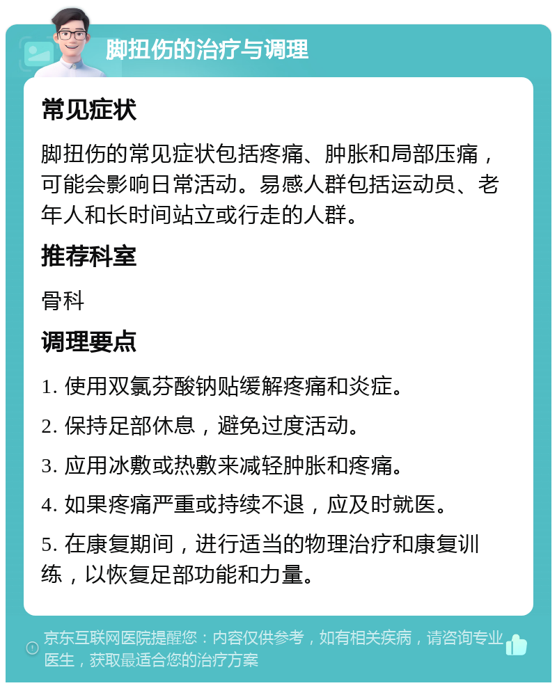 脚扭伤的治疗与调理 常见症状 脚扭伤的常见症状包括疼痛、肿胀和局部压痛，可能会影响日常活动。易感人群包括运动员、老年人和长时间站立或行走的人群。 推荐科室 骨科 调理要点 1. 使用双氯芬酸钠贴缓解疼痛和炎症。 2. 保持足部休息，避免过度活动。 3. 应用冰敷或热敷来减轻肿胀和疼痛。 4. 如果疼痛严重或持续不退，应及时就医。 5. 在康复期间，进行适当的物理治疗和康复训练，以恢复足部功能和力量。