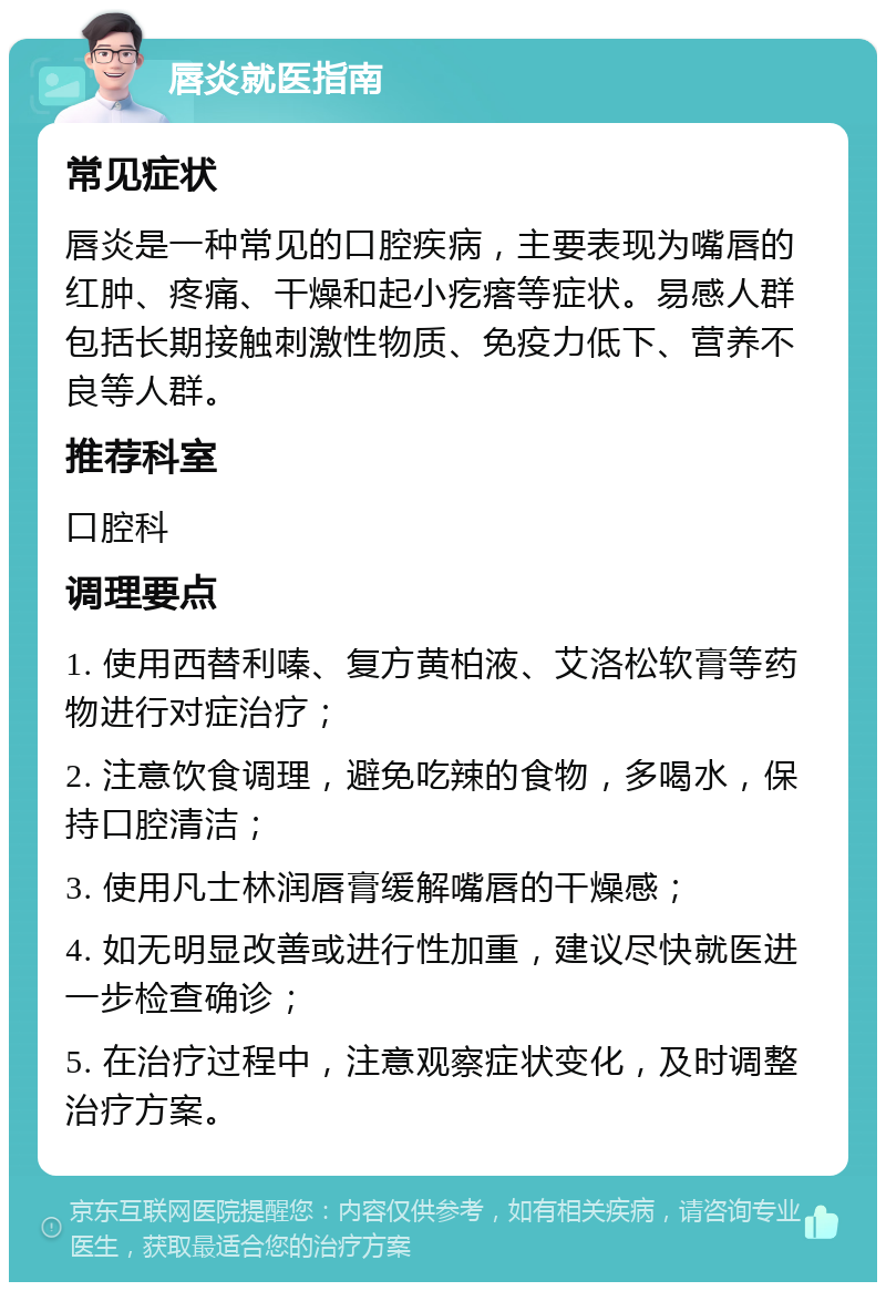 唇炎就医指南 常见症状 唇炎是一种常见的口腔疾病，主要表现为嘴唇的红肿、疼痛、干燥和起小疙瘩等症状。易感人群包括长期接触刺激性物质、免疫力低下、营养不良等人群。 推荐科室 口腔科 调理要点 1. 使用西替利嗪、复方黄柏液、艾洛松软膏等药物进行对症治疗； 2. 注意饮食调理，避免吃辣的食物，多喝水，保持口腔清洁； 3. 使用凡士林润唇膏缓解嘴唇的干燥感； 4. 如无明显改善或进行性加重，建议尽快就医进一步检查确诊； 5. 在治疗过程中，注意观察症状变化，及时调整治疗方案。