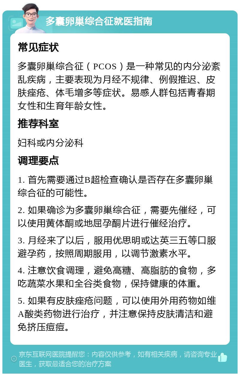 多囊卵巢综合征就医指南 常见症状 多囊卵巢综合征（PCOS）是一种常见的内分泌紊乱疾病，主要表现为月经不规律、例假推迟、皮肤痤疮、体毛增多等症状。易感人群包括青春期女性和生育年龄女性。 推荐科室 妇科或内分泌科 调理要点 1. 首先需要通过B超检查确认是否存在多囊卵巢综合征的可能性。 2. 如果确诊为多囊卵巢综合征，需要先催经，可以使用黄体酮或地屈孕酮片进行催经治疗。 3. 月经来了以后，服用优思明或达英三五等口服避孕药，按照周期服用，以调节激素水平。 4. 注意饮食调理，避免高糖、高脂肪的食物，多吃蔬菜水果和全谷类食物，保持健康的体重。 5. 如果有皮肤痤疮问题，可以使用外用药物如维A酸类药物进行治疗，并注意保持皮肤清洁和避免挤压痘痘。