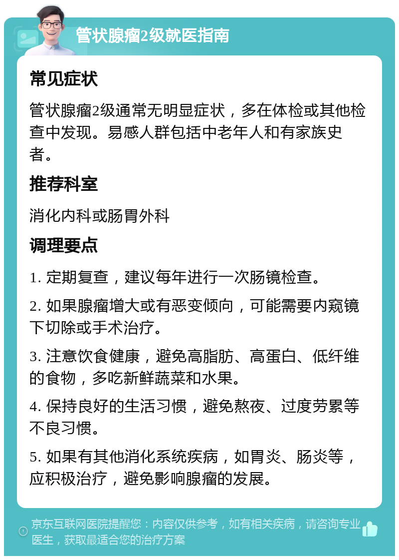 管状腺瘤2级就医指南 常见症状 管状腺瘤2级通常无明显症状，多在体检或其他检查中发现。易感人群包括中老年人和有家族史者。 推荐科室 消化内科或肠胃外科 调理要点 1. 定期复查，建议每年进行一次肠镜检查。 2. 如果腺瘤增大或有恶变倾向，可能需要内窥镜下切除或手术治疗。 3. 注意饮食健康，避免高脂肪、高蛋白、低纤维的食物，多吃新鲜蔬菜和水果。 4. 保持良好的生活习惯，避免熬夜、过度劳累等不良习惯。 5. 如果有其他消化系统疾病，如胃炎、肠炎等，应积极治疗，避免影响腺瘤的发展。