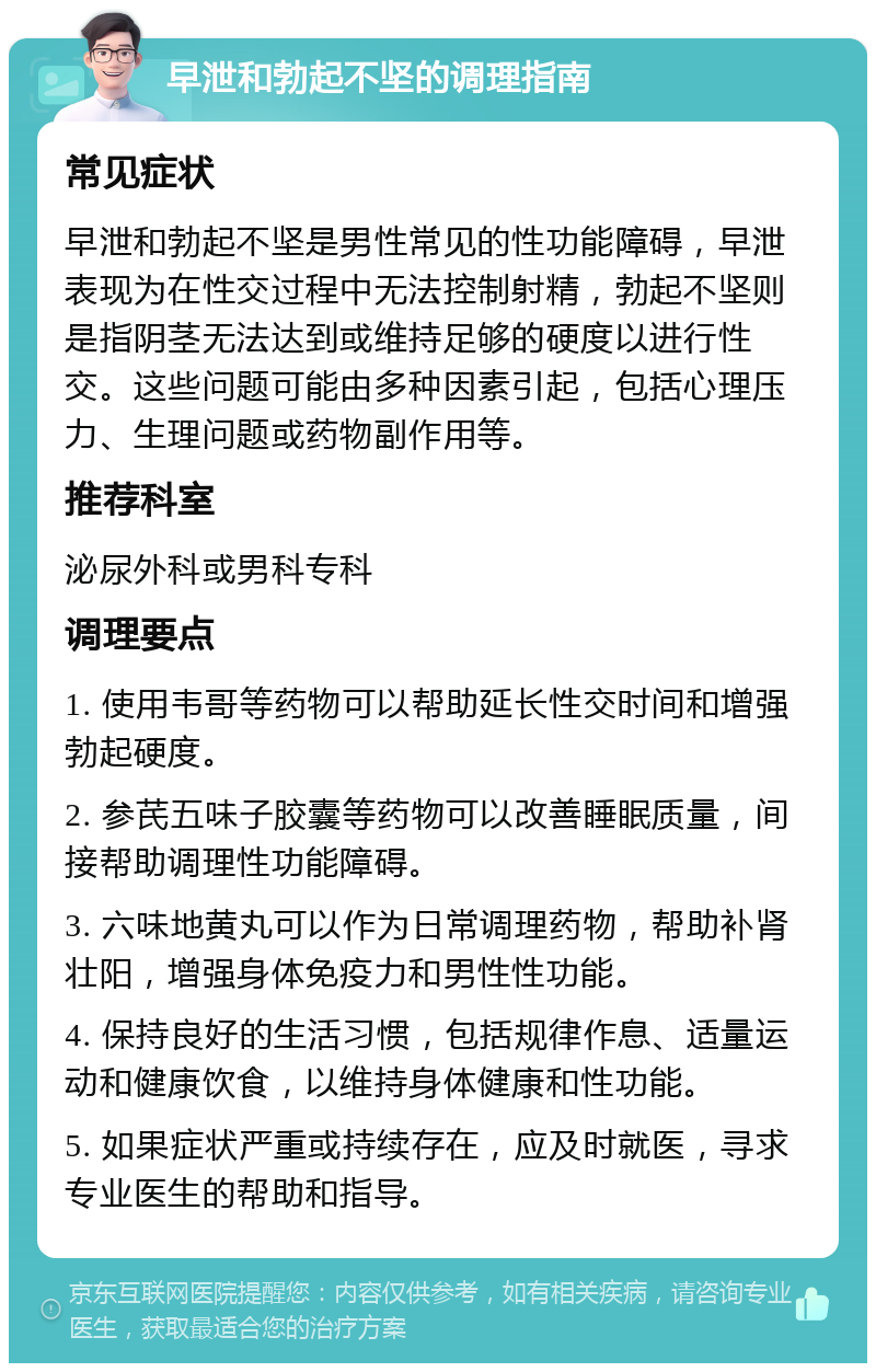 早泄和勃起不坚的调理指南 常见症状 早泄和勃起不坚是男性常见的性功能障碍，早泄表现为在性交过程中无法控制射精，勃起不坚则是指阴茎无法达到或维持足够的硬度以进行性交。这些问题可能由多种因素引起，包括心理压力、生理问题或药物副作用等。 推荐科室 泌尿外科或男科专科 调理要点 1. 使用韦哥等药物可以帮助延长性交时间和增强勃起硬度。 2. 参芪五味子胶囊等药物可以改善睡眠质量，间接帮助调理性功能障碍。 3. 六味地黄丸可以作为日常调理药物，帮助补肾壮阳，增强身体免疫力和男性性功能。 4. 保持良好的生活习惯，包括规律作息、适量运动和健康饮食，以维持身体健康和性功能。 5. 如果症状严重或持续存在，应及时就医，寻求专业医生的帮助和指导。