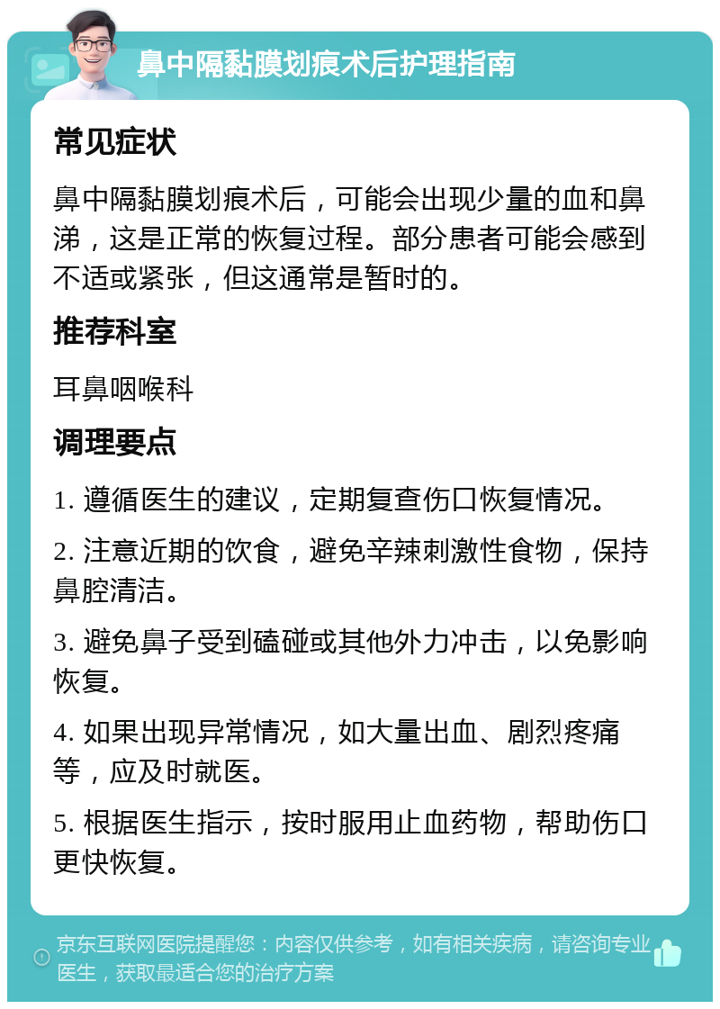 鼻中隔黏膜划痕术后护理指南 常见症状 鼻中隔黏膜划痕术后，可能会出现少量的血和鼻涕，这是正常的恢复过程。部分患者可能会感到不适或紧张，但这通常是暂时的。 推荐科室 耳鼻咽喉科 调理要点 1. 遵循医生的建议，定期复查伤口恢复情况。 2. 注意近期的饮食，避免辛辣刺激性食物，保持鼻腔清洁。 3. 避免鼻子受到磕碰或其他外力冲击，以免影响恢复。 4. 如果出现异常情况，如大量出血、剧烈疼痛等，应及时就医。 5. 根据医生指示，按时服用止血药物，帮助伤口更快恢复。