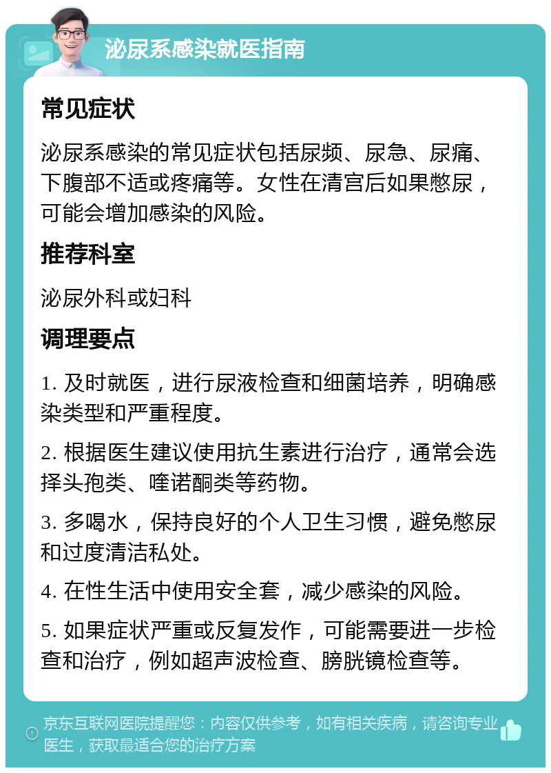 泌尿系感染就医指南 常见症状 泌尿系感染的常见症状包括尿频、尿急、尿痛、下腹部不适或疼痛等。女性在清宫后如果憋尿，可能会增加感染的风险。 推荐科室 泌尿外科或妇科 调理要点 1. 及时就医，进行尿液检查和细菌培养，明确感染类型和严重程度。 2. 根据医生建议使用抗生素进行治疗，通常会选择头孢类、喹诺酮类等药物。 3. 多喝水，保持良好的个人卫生习惯，避免憋尿和过度清洁私处。 4. 在性生活中使用安全套，减少感染的风险。 5. 如果症状严重或反复发作，可能需要进一步检查和治疗，例如超声波检查、膀胱镜检查等。